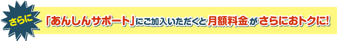 さらに「あんしんサポート」ご加入いただくと月額料金がさらにおトクに！